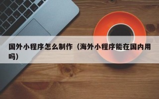 朔州国外小程序怎么制作（海外小程序能在国内用吗）