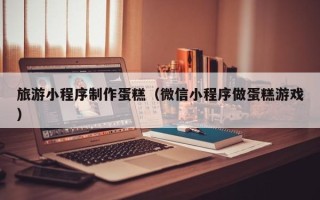 朔州旅游小程序制作蛋糕（微信小程序做蛋糕游戏）